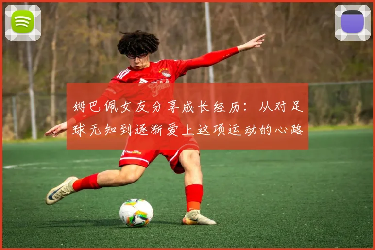 姆巴佩女友分享成长经历：从对足球无知到逐渐爱上这项运动的心路历程