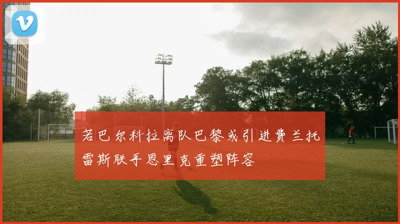 若巴尔科拉离队巴黎或引进费兰托雷斯联手恩里克重塑阵容