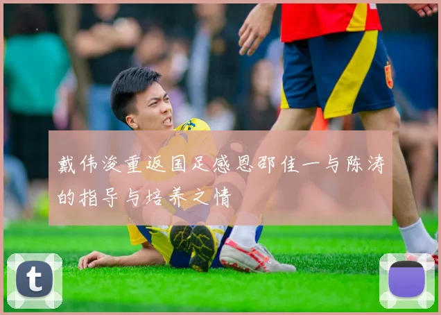 戴伟浚重返国足感恩邵佳一与陈涛的指导与培养之情