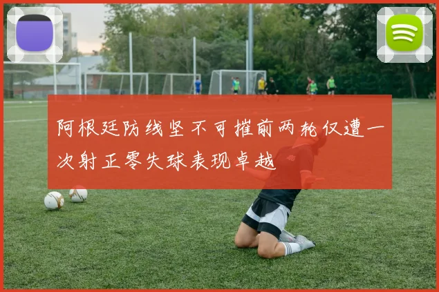 阿根廷防线坚不可摧前两轮仅遭一次射正零失球表现卓越