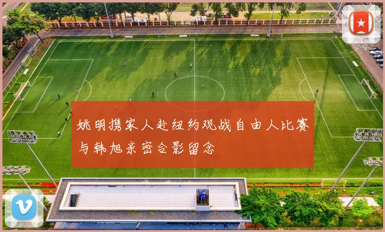姚明携家人赴纽约观战自由人比赛与韩旭亲密合影留念