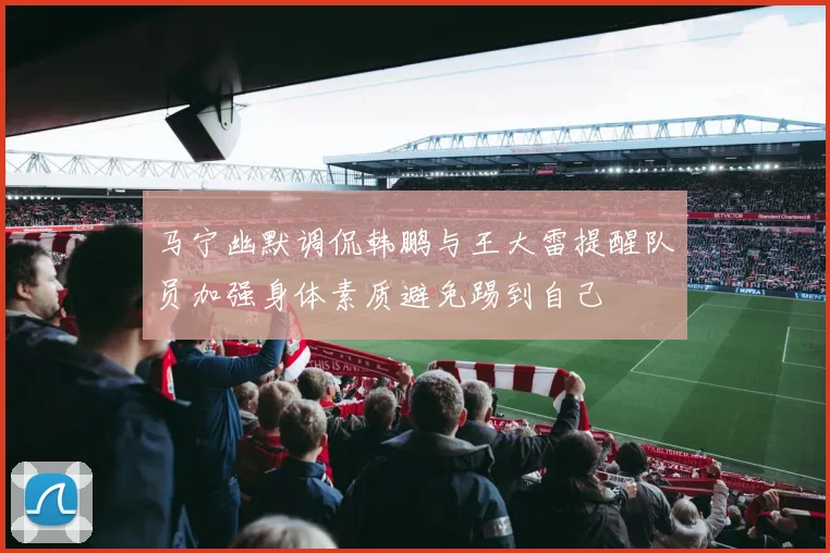 马宁幽默调侃韩鹏与王大雷提醒队员加强身体素质避免踢到自己