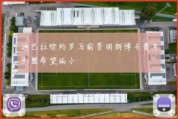 迪巴拉续约罗马前景明朗博卡青年加盟希望减小