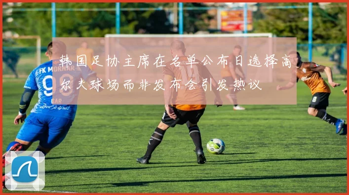 韩国足协主席在名单公布日选择高尔夫球场而非发布会引发热议