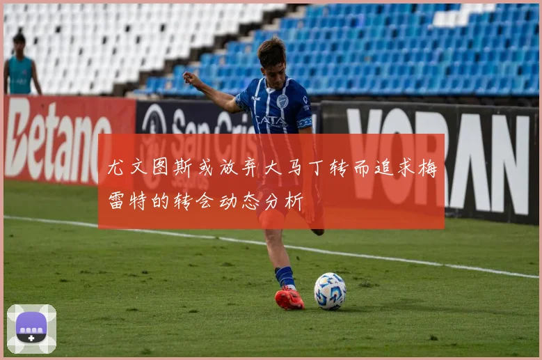 尤文图斯或放弃大马丁转而追求梅雷特的转会动态分析
