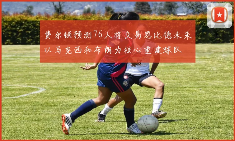 费尔顿预测76人将交易恩比德未来以马克西和布朗为核心重建球队