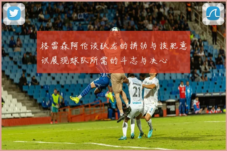格雷森阿伦谈狄龙的拼劲与技犯意识展现球队所需的斗志与决心