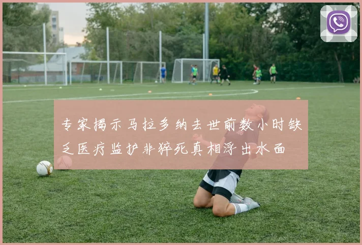 专家揭示马拉多纳去世前数小时缺乏医疗监护非猝死真相浮出水面