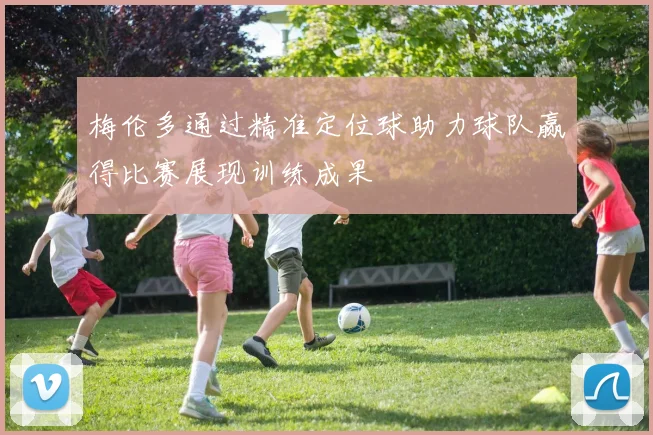 梅伦多通过精准定位球助力球队赢得比赛展现训练成果