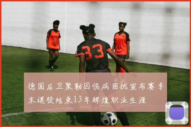 德国后卫聚勒因伤病困扰宣布赛季末退役结束13年辉煌职业生涯