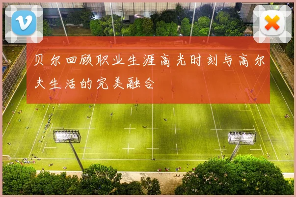 贝尔回顾职业生涯高光时刻与高尔夫生活的完美融合