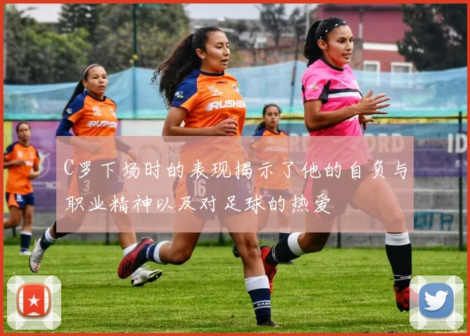 C罗下场时的表现揭示了他的自负与职业精神以及对足球的热爱