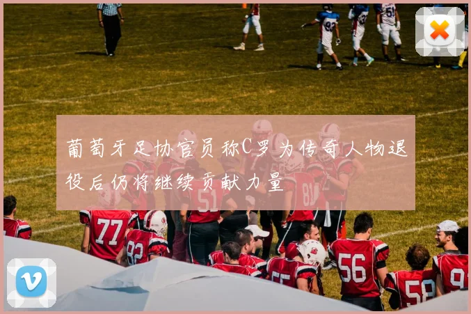 葡萄牙足协官员称C罗为传奇人物退役后仍将继续贡献力量
