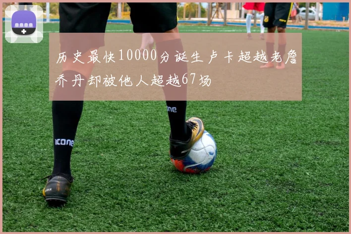 历史最快10000分诞生卢卡超越老詹乔丹却被他人超越67场