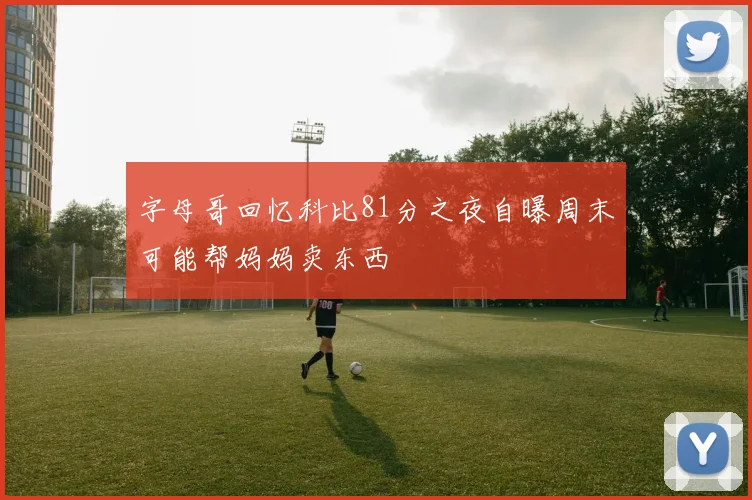 字母哥回忆科比81分之夜自曝周末可能帮妈妈卖东西