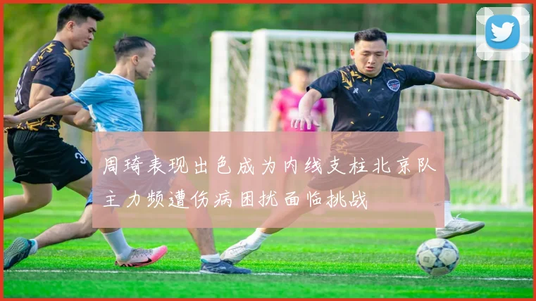 周琦表现出色成为内线支柱北京队主力频遭伤病困扰面临挑战