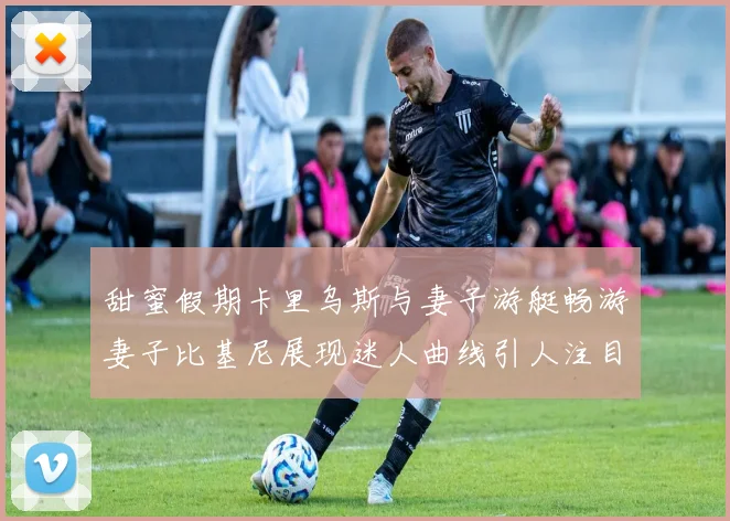 甜蜜假期卡里乌斯与妻子游艇畅游妻子比基尼展现迷人曲线引人注目