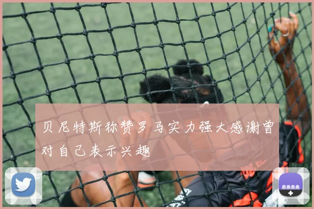 贝尼特斯称赞罗马实力强大感谢曾对自己表示兴趣