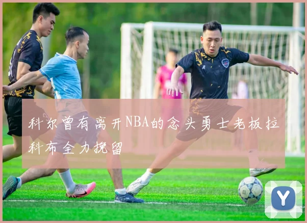 科尔曾有离开NBA的念头勇士老板拉科布全力挽留
