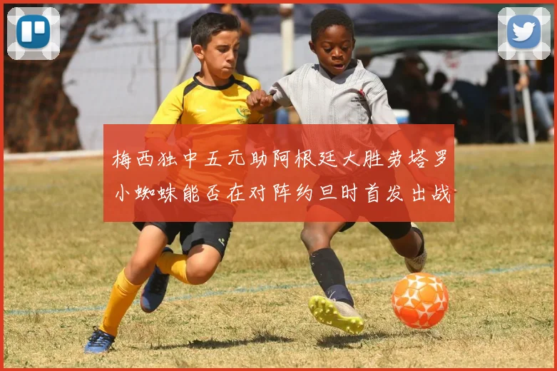 梅西独中五元助阿根廷大胜劳塔罗小蜘蛛能否在对阵约旦时首发出战