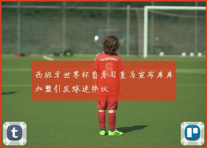 西班牙世界杯首秀日皇马宣布库库加盟引发球迷热议